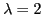 $\lambda = 2$